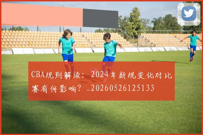 CBA规则解读:2024年新规变化对比赛有何影响?_20260526125133