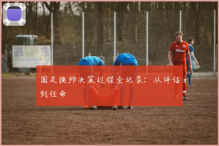 国足换帅决策过程全记录：从评估到任命