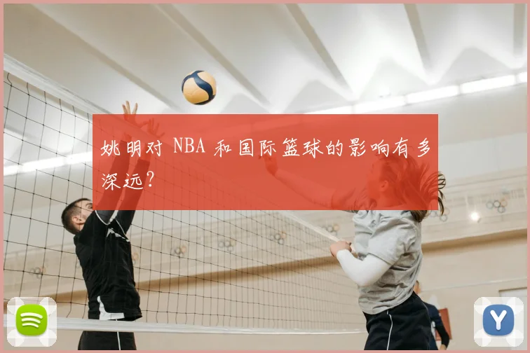 姚明对 NBA 和国际篮球的影响有多深远？
