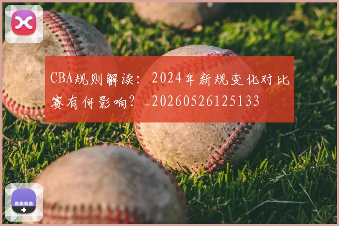 CBA规则解读:2024年新规变化对比赛有何影响?_20260526125133