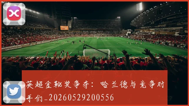 英超金靴奖争夺：哈兰德与竞争对手们_20260529200556