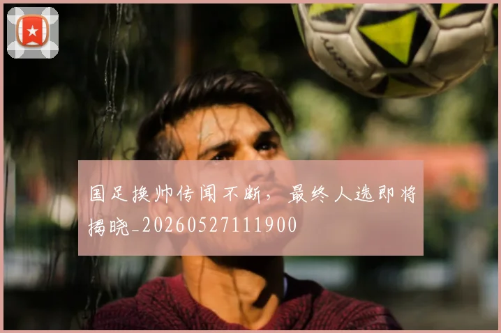 国足换帅传闻不断,最终人选即将揭晓_20260527111900