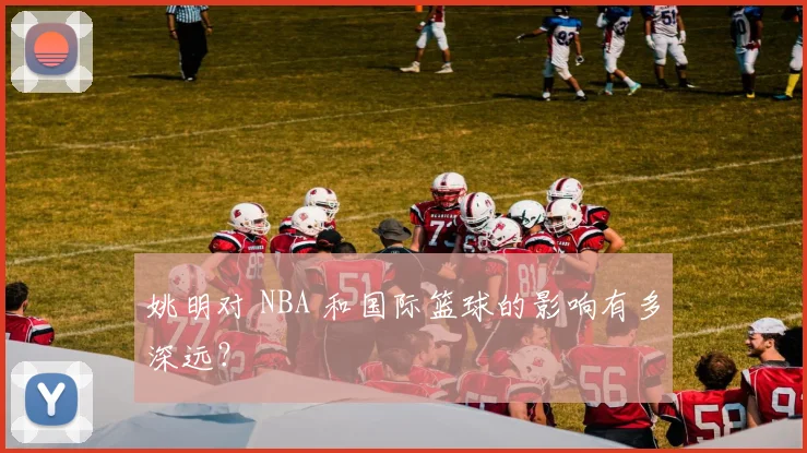 姚明对 NBA 和国际篮球的影响有多深远?