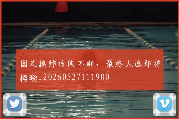 国足换帅传闻不断,最终人选即将揭晓_20260527111900