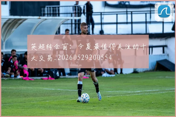 英超转会窗：今夏最值得关注的十大交易_20260529200554