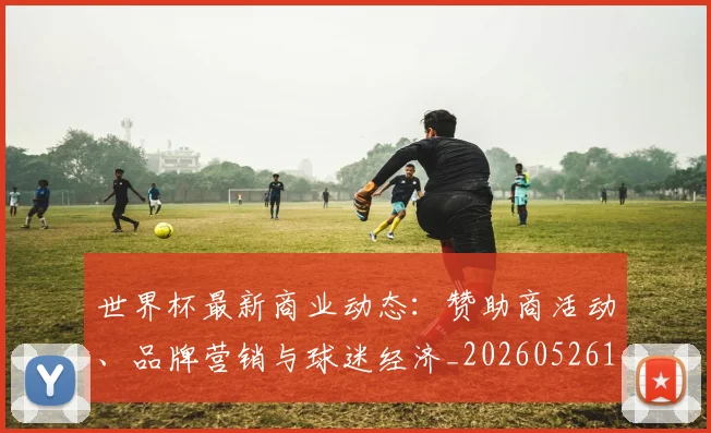 世界杯最新商业动态：赞助商活动、品牌营销与球迷经济_20260526125703_20260607160418