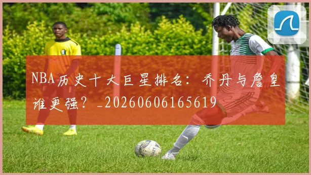 NBA历史十大巨星排名:乔丹与詹皇谁更强?_20260606165619