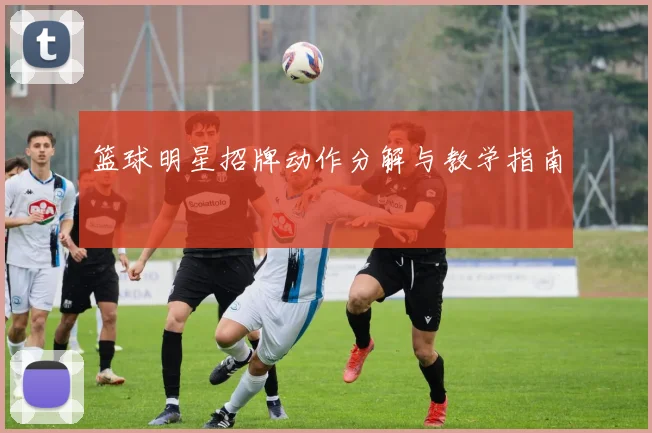 篮球明星招牌动作分解与教学指南